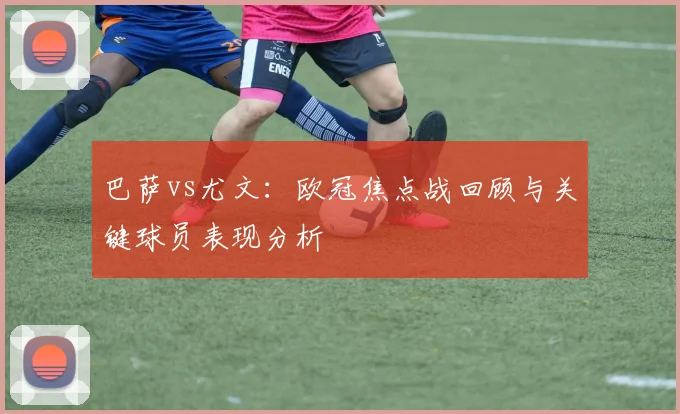 巴萨vs尤文：欧冠焦点战回顾与关键球员表现分析