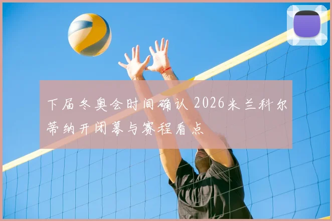 下届冬奥会时间确认 2026米兰科尔蒂纳开闭幕与赛程看点